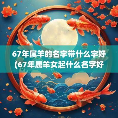 67年属羊的名字带什么字好(67年属羊女起什么名字好)