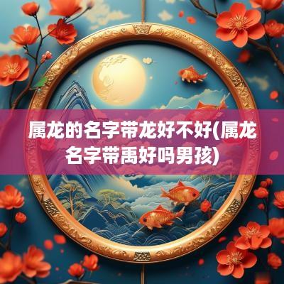 属龙的名字带龙好不好(属龙名字带禹好吗男孩)