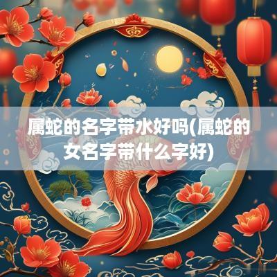 属蛇的名字带水好吗(属蛇的女名字带什么字好)