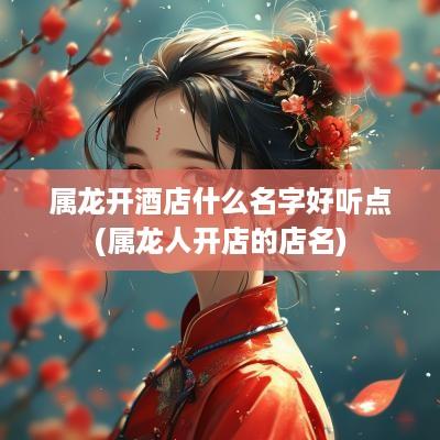 属龙开酒店什么名字好听点(属龙人开店的店名)