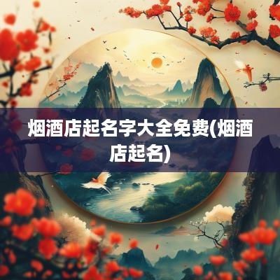 烟酒店起名字大全免费(烟酒店起名)