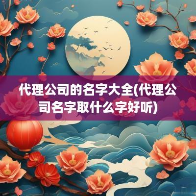 代理公司的名字大全(代理公司名字取什么字好听)