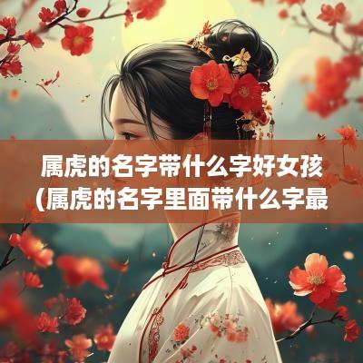 属虎的名字带什么字好女孩(属虎的名字里面带什么字最好)