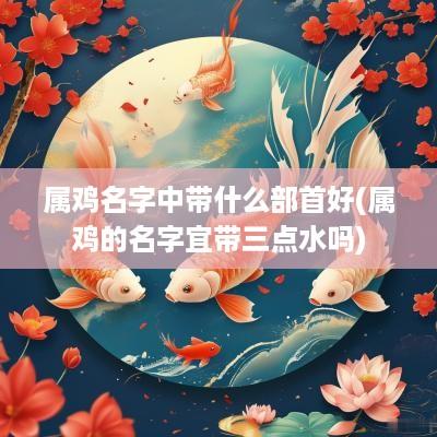 属鸡名字中带什么部首好(属鸡的名字宜带三点水吗)