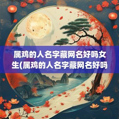 属鸡的人名字藏网名好吗女生(属鸡的人名字藏网名好吗男)