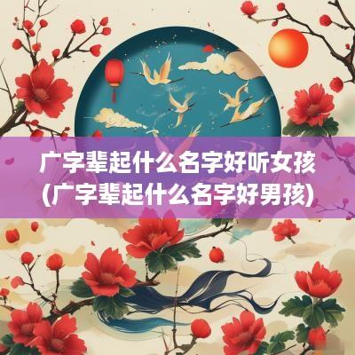 广字辈起什么名字好听女孩(广字辈起什么名字好男孩)