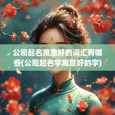公司起名寓意好的词汇有哪些(公司起名字寓意好的字)