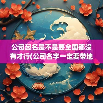 公司起名是不是要全国都没有才行(公司名字一定要带地方么)