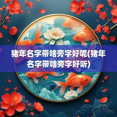 猪年名字带啥旁字好呢(猪年名字带啥旁字好听)