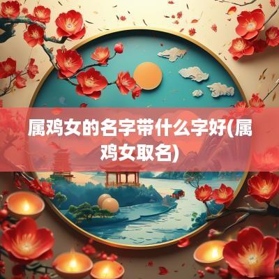 属鸡女的名字带什么字好(属鸡女取名)
