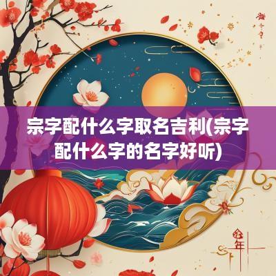 宗字配什么字取名吉利(宗字配什么字的名字好听)