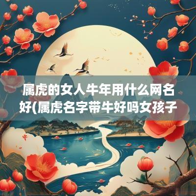 属虎的女人蛇年用什么网名好(属虎名字带牛好吗女孩子取名)
