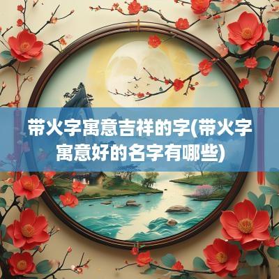 带火字寓意吉祥的字(带火字寓意好的名字有哪些)