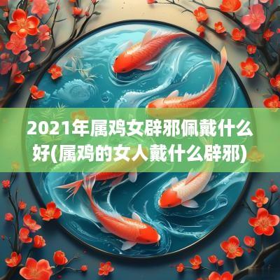 2025年属鸡女辟邪佩戴什么好(属鸡的女人戴什么辟邪)