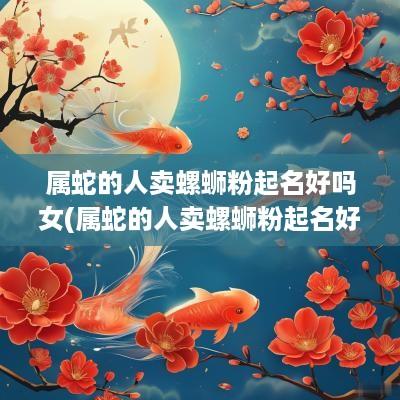 属蛇的人卖螺蛳粉起名好吗女(属蛇的人卖螺蛳粉起名好吗)