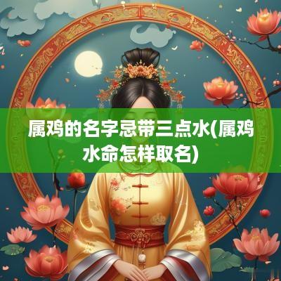 属鸡的名字忌带三点水(属鸡水命怎样取名)