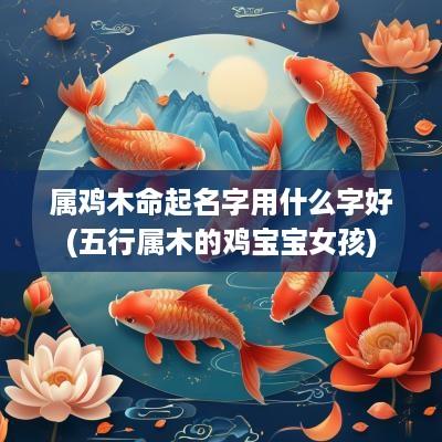属鸡木命起名字用什么字好(五行属木的鸡宝宝女孩)