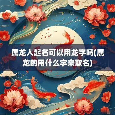 属龙人起名可以用龙字吗(属龙的用什么字来取名)