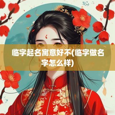 临字起名寓意好不(临字做名字怎么样)