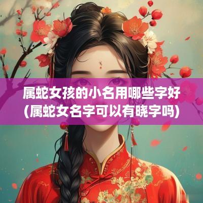 属蛇女孩的小名用哪些字好(属蛇女名字可以有晓字吗)
