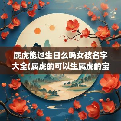 属虎能过生日么吗女孩名字大全(属虎的可以生属虎的宝宝吗)