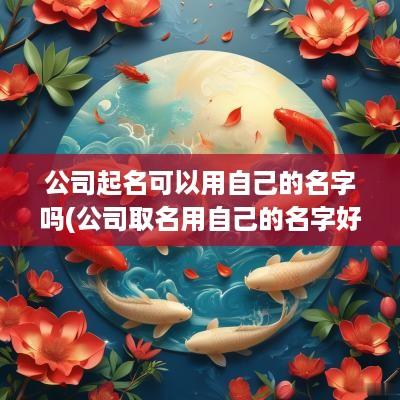 公司起名可以用自己的名字吗(公司取名用自己的名字好不好)