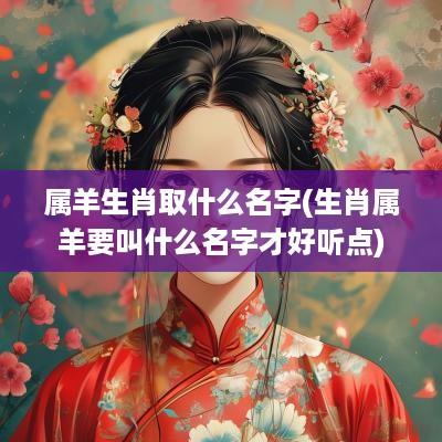 属羊生肖取什么名字(生肖属羊要叫什么名字才好听点)