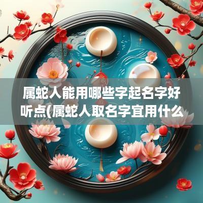 属蛇人能用哪些字起名字好听点(属蛇人取名字宜用什么字)