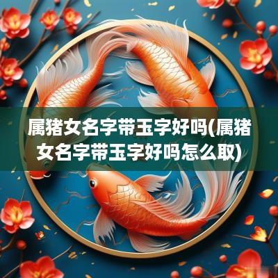 属猪女名字带玉字好吗(属猪女名字带玉字好吗怎么取)