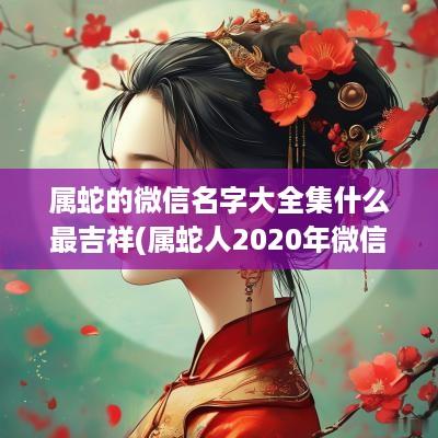 属蛇的微信名字大全集什么最吉祥(属蛇人2025年微信名字)
