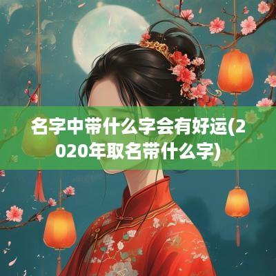 名字中带什么字会有好运(2025年取名带什么字)