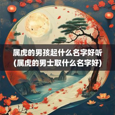 属虎的男孩起什么名字好听(属虎的男士取什么名字好)