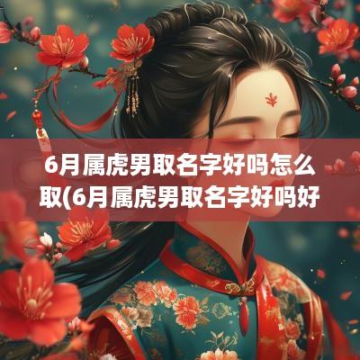6月属虎男取名字好吗怎么取(6月属虎男取名字好吗好不好)