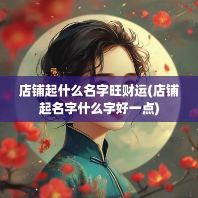 店铺起什么名字旺财运(店铺起名字什么字好一点)