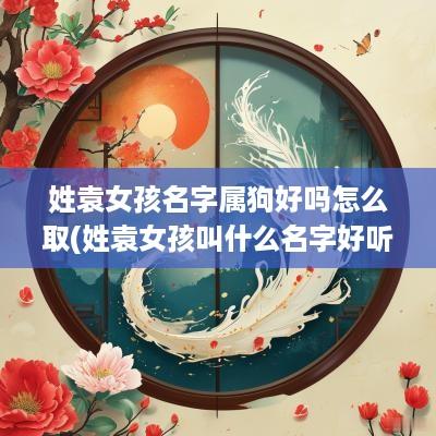 姓袁女孩名字属狗好吗怎么取(姓袁女孩叫什么名字好听属牛)