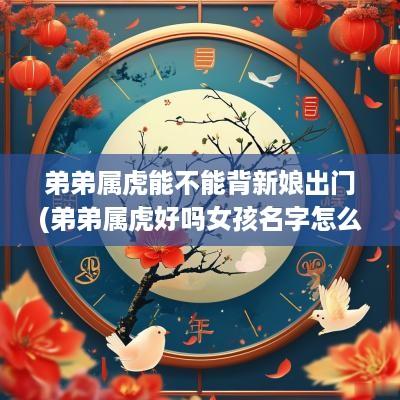 弟弟属虎能不能背新娘出门(弟弟属虎好吗女孩名字怎么取)