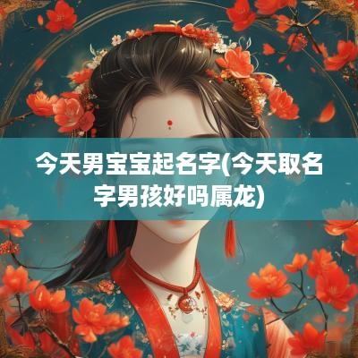 今天男宝宝起名字(今天取名字男孩好吗属龙)