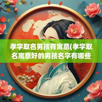 孝字取名男孩有寓意(孝字取名寓意好的男孩名字有哪些)