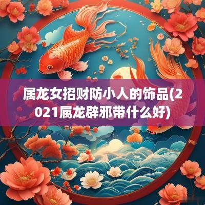 属龙女招财防小人的饰品(2025属龙辟邪带什么好)