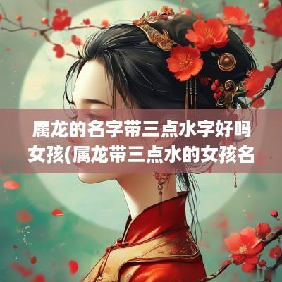 属龙的名字带三点水字好吗女孩(属龙带三点水的女孩名)