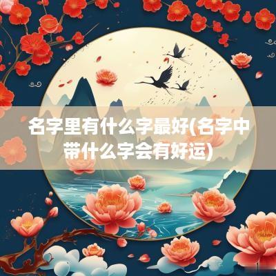 名字里有什么字最好(名字中带什么字会有好运)