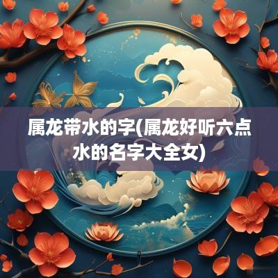 属龙带水的字(属龙好听六点水的名字大全女)
