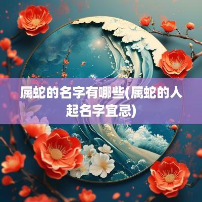 属蛇的名字有哪些(属蛇的人起名字宜忌)