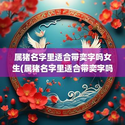 属猪名字里适合带奕字吗女生(属猪名字里适合带奕字吗女孩)