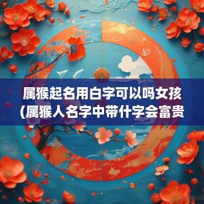 属猴起名用白字可以吗女孩(属猴人名字中带什字会富贵)