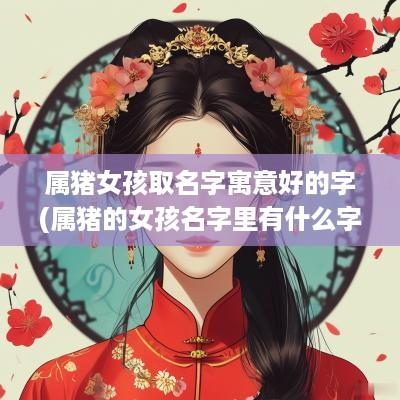 属猪女孩取名字寓意好的字(属猪的女孩名字里有什么字好)