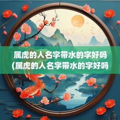 属虎的人名字带水的字好吗(属虎的人名字带水的字好吗女孩)