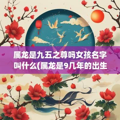 属龙是九五之尊吗女孩名字叫什么(属龙是9几年的出生的)