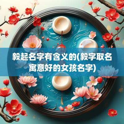 毅起名字有含义的(毅字取名寓意好的女孩名字)