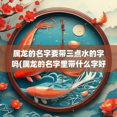 属龙的名字要带三点水的字吗(属龙的名字里带什么字好听)